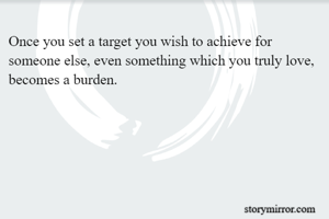 Once you set a target you wish to achieve for someone else, even something which you truly love, becomes a burden.