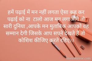 हमें पढ़ाई में मन नहीं लगता ऐसा कह कर पढ़ाई को ना  टालो आज मन लगाओगे तो सारी दुनिया ,आपके मन मुताबिक आपको वह सम्मान देगी जिसके आप सपने देखते हैं तो कोशिश कीजिए करते रहिए।।