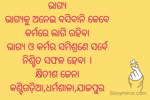 ଭାଗ୍ୟ
ଭାଗ୍ୟକୁ ଅନେଇ ବସିବାନି କେବେ
କର୍ମରେ ଲାଗି ରହିବା
ଭାଗ୍ୟ ଓ କର୍ମର ସମିଶ୍ରଣେ ସର୍ବେ
ନିଶ୍ଚିତ ସଫଳ ହେବା ।
କ୍ଷିତୀଶ ଜେନା
କଣ୍ଟିଗଡ଼ିଆ,ଧର୍ମଶାଳା,ଯାଜପୁର


