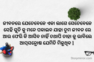 ଜୀବନରେ ଯେତେବେଳେ ଏକା ଲାଗେ ସେତେବେଳେ ସେହି ସ୍ମୃତି କୁ ମନେ ପକାଇବ ଯାହା ତୁମ ଜୀବନ ରେ ଆଉ ଫେରି କି ଆସିବ ନାହିଁ ତଥାପି ତାହା କୁ ଭାବିଲେ ଆତ୍ମସନ୍ତୋଷ ଯେମିତି ମିଳୁଥିବ l 