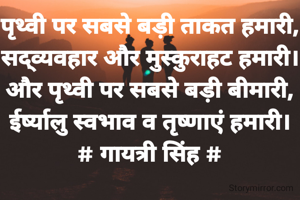 पृथ्वी पर सबसे बड़ी ताकत हमारी,
सद्व्यवहार और मुस्कुराहट हमारी।
और पृथ्वी पर सबसे बड़ी बीमारी,
ईर्ष्यालु स्वभाव व तृष्णाएं हमारी।
# गायत्री सिंह #