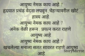 आयुष्य नेमक काय आहे ?
हृदयात प्रचंड वेदना लपवून ,चेहऱ्यावरील खोटं हास्य आहे.
आयुष्य नेमक काय आहे ?
अनेक वेळी हरून , प्रयत्न करत राहणे आयुष्य आहे.
आयुष्य नेमक काय आहे ?
खचलेल्या मनाला सतत सावरत राहणे आयुष्य आहे.
