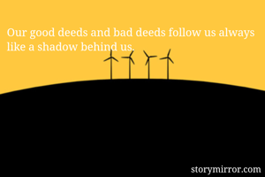 Our good deeds and bad deeds follow us always like a shadow behind us.