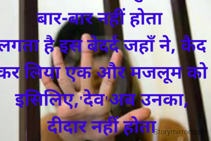 क्यों हर किसी को,इस जमाने पर ऐतबार नहीं होता 
इश्क तो इबादत है खुदा की, ये बार-बार नहीं होता 
लगता है इस बेदर्द जहाँ ने, कैद कर लिया एक और मजलूम को
इसिलिए,'देव'अब उनका, दीदार नहीं होता