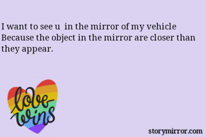 I want to see u  in the mirror of my vehicle
Because the object in the mirror are closer than they appear.