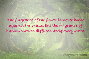 The fragrance of the flower is never borne against the breeze, but the fragrance of human virtues diffuses itself everywhere.