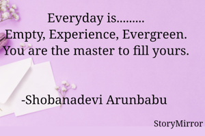 Everyday is.........
Empty, Experience, Evergreen.
You are the master to fill yours.
-Shobanadevi Arunbabu 
