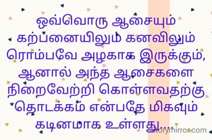 ஒவ்வொரு ஆசையும் கற்பனையிலும் கனவிலும் ரொம்பவே அழகாக இருக்கும்,
ஆனால் அந்த ஆசைகளை நிறைவேற்றி கொள்ளவதற்கு தொடக்கம் என்பதே மிகவும் கடினமாக உள்ளது.... 