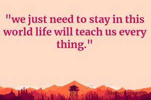 "we just need to stay in this world life will teach us every thing."