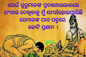 ଯେଉଁ ଗୁରୁମାନଙ୍କ ପ୍ରଦତ୍ତଆଲୋକରେ
ସଂସାର ଦେଖିବାକୁ ମୁଁ ସମର୍ଥହୋଇପାରିଛି
ସେମାନଙ୍କ ପାଦ ପଦ୍ମରେ 
କୋଟି ପ୍ରଣାମ ।