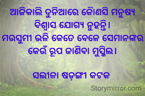 ଆଜିକାଲି ଦୁନିଆରେ କୈାଣସି ମନୁଷ୍ୟ ବିଶ୍ବାସ ଯୋଗ୍ୟ ନୁହନ୍ତି।
ମଉସୁମୀ ଭଳି କେତେ ବେଳେ ସେମାନଙ୍କର କେଉଁ ରୂପ ଜାଣିବା ମୁସ୍କିଲ।

ସଲୀଳା ଷଡ଼ଙ୍ଗୀ କଟକ 
