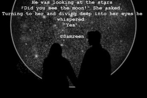 He was looking at the stars
"Did you see the moon!" She asked.
Turning to her and diving deep into her eyes he whispered 
"Yes".

©Samreen
