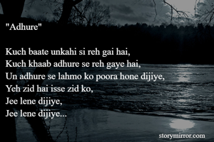 "Adhure"

Kuch baate unkahi si reh gai hai,
Kuch khaab adhure se reh gaye hai,
Un adhure se lahmo ko poora hone dijiye,
Yeh zid hai isse zid ko,
Jee lene dijiye,
Jee lene dijiye...