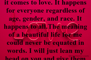 There are no standards when it comes to love. It happens for everyone regardless of age, gender, and race. It happens to all.The meaning of a beautiful life for me could never be equated in words. I will just lean my head on you and give them a smile.Cherish and love the people in your life while you can, for you cannot say when their time would be up and they would leave you for good.