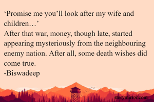 ‘Promise me you’ll look after my wife and children…’
After that war, money, though late, started appearing mysteriously from the neighbouring enemy nation. After all, some death wishes did come true.
-Biswadeep