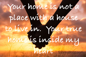 Your home is not a place with a house to live in.  Your true home is inside my heart