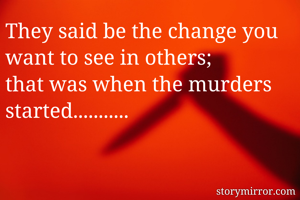 They said be the change you want to see in others; 
that was when the murders started...........
