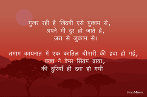 गुजर रही है ज़िंदगी एसे मुक़ाम से,
अपने भी दूर हो जाते है,
ज़रा से जुकाम से।

तमाम कायनात में एक कातिल बीमारी की हवा हो गई,
वक्त ने केस सितम ढाया,
की दुरियाँ ही दवा हो गयी 