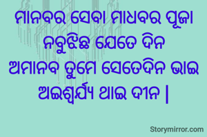 ମାନବର ସେବା ମାଧବର ପୂଜା
ନବୁଝିଛ ଯେତେ ଦିନ
ଅମାନବ ତୁମେ ସେତେଦିନ ଭାଇ
ଅଇଶ୍ୱର୍ଯ୍ୟ ଥାଇ ଦୀନ |
