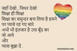 जहाँ देखो , जिधर देखो 
शिक्षा ही शिक्षा 
शिक्षा का समुन्दर बना लिया है हमने 
पर प्यासे रह गए सारे 
अभी भी इंतजार है उस बूँद का 
जो आये 
और 
प्यास बुझा दें .