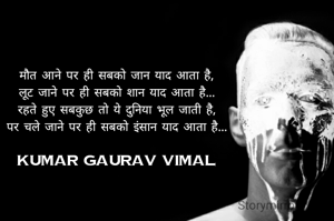 मौत आने पर ही सबको जान याद आता है,
लूट जाने पर ही सबको शान याद आता है...
रहते हुए सबकुछ तो ये दुनिया भूल जाती है,
पर चले जाने पर ही सबको इंसान याद आता है...

Kumar Gaurav Vimal