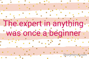 The expert in anything was once a beginner