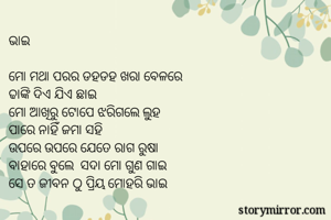ଭାଇ

ମୋ ମଥା ପରର ଡହଡହ ଖରା ବେଳରେ 
ଢାଙ୍କି ଦିଏ ଯିଏ ଛାଇ
ମୋ ଆଖିରୁ ଟୋପେ ଝରିଗଲେ ଲୁହ
ପାରେ ନାହିଁ ଜମା ସହି
ଉପରେ ଉପରେ ଯେତେ ରାଗ ରୁଷା
ବାହାରେ ବୁଲେ  ସଦା ମୋ ଗୁଣ ଗାଇ
ସେ ତ ଜୀବନ ଠୁ ପ୍ରିୟ ମୋହରି ଭାଇ
