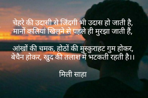 चेहरे की उदासी से जिंदगी भी उदास हो जाती है,
मानों कलियां खिलने से पहले ही मुरझा जाती हैं,

आंखों की चमक, होठों की मुस्कुराहट गुम होकर,
बेचैन होकर, खुद की तलाश में भटकती रहती है।।

मिली साहा

