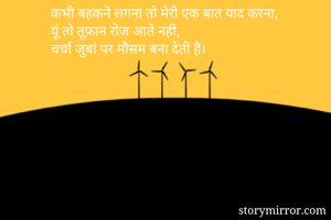 कभी बहकने लगना तो मेरी एक बात याद करना,
यूं तो तूफ़ान रोज आते नहीं,
चर्चा जुबां पर मौसम बना देती है।