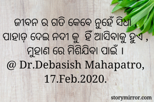 ଜୀବନ ର ଗତି କେବେ ନୁହେଁ ସିଧା , ପାହାଡ଼ ଦେଇ ନଦୀ କୁ  ହିଁ ଆସିବାକୁ ହୁଏ , ମୁହାଣ ରେ ମିଶିଯିବା ପାଇଁ ।
@ Dr.Debasish Mahapatro, 17.Feb.2020.