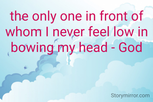 the only one in front of whom I never feel low in bowing my head - God