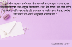    _*प्रत्येक मनुष्याच्या जीवनात जीव लावणारे शब्द आयुष्य घडवतात, तर जिव्हारी लागणारे शब्द आयुष्य बिघडवतात. शब्द, प्रेम, प्रेरणा, यश, नाते, तसेच आयुष्यभर आणि आयुष्यानंतरही मनामनात जपणारी भावना देतात, शब्दांचे मोल जपले की आपले आयुष्यही अनमोल होते.*_