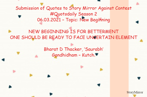 Submission of Quotes to Story Mirror Against Contest #Quotsdaily Season 2
06.03.2021 – Topic: New Beginning

NEW BEGINNING IS FOR BETTERMENT
ONE SHOULD BE READY TO FACE UNCERTAIN ELEMENT

Bharat D Thacker, ‘Saurabh’
Gandhidham – Kutch.
