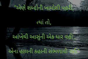 "એણે શબ્દોની ખામોશી પહરી,

ત્યાં તો,

આંખેથી આસુંની એક ધાર વહી ,

એના હાલની કહાની સંભળાવી ગઈ."

