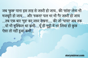 जब 'कुछ' पाना इस तरह से जरूरी हो जाय.. की 'सांस' लेना भी मजबूरी हो जाय ... और 'रुकना' पल भर भी गैर जरूरी हो जाय ...तब एक बार 'मुड' कर जरूर देखना.... की जो 'पाया' अब तक ...वो भी मुश्किल था कभी ...यूँ ही मुट्ठी में भर लिया हो कुछ ऐसा तो नहीं हुआ कभी...