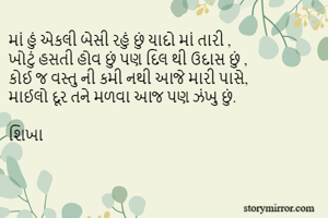માં હું એકલી બેસી રહું છું યાદો માં તારી ,
ખોટું હસતી હોવ છું પણ દિલ થી ઉદાસ છું ,
કોઈ જ વસ્તુ ની કમી નથી આજે મારી પાસે,
માઈલો દૂર તને મળવા આજ પણ ઝંખુ છું.

શિખા  

