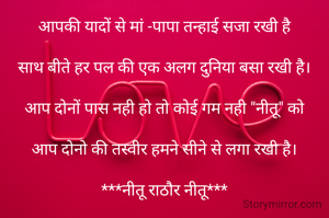आपकी यादों से मां -पापा तन्हाई सजा रखी है

साथ बीते हर पल की एक अलग दुनिया बसा रखी है।

आप दोनों पास नही हो तो कोई गम नही "नीतू" को

आप दोनो की तस्वीर हमने सीने से लगा रखी है।

***नीतू राठौर नीतू***

