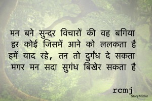 मन बने सुन्दर विचारों की वह बगिया 
हर कोई जिसमें आने को ललकता है 
हमें याद रहे - तन तो दुर्गंध दे सकता 
मगर मन सदा सुगंध बिखेर सकता है 
rcmj