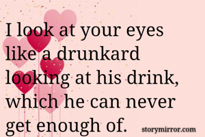 I look at your eyes like a drunkard looking at his drink, which he can never get enough of.