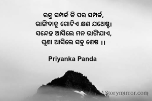 ରକ୍ତ ସମ୍ପର୍କ କି ପର ସମ୍ପର୍କ,
‎ଭାଙ୍ଗିବାକୁ ଗୋଟିଏ କ୍ଷଣ ଯଥେଷ୍ଟ।
‎ସନ୍ଦେହ ଆସିଲେ ମନ ଭାଙ୍ଗିଯାଏ,
‎ଘୃଣା ଆସିଲେ ସବୁ ଶେଷ ।।
‎
Priyanka Panda 