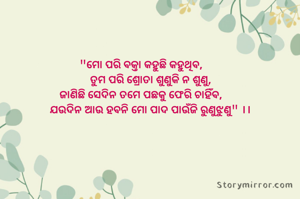 "ମୋ ପରି ବକ୍ତା କହୁଛି କହୁଥିବ,
       ତୁମ ପରି ଶ୍ରୋତା ଶୁଣୁକି ନ ଶୁଣୁ,
ଜାଣିଛି ସେଦିନ ତମେ ପଛକୁ ଫେରି ଚାହିଁବ,
       ଯ‌ଉଦିନ ଆଉ ହବନି ମୋ ପାଦ ପାଉଁଜି ରୁଣୁଝୁଣୁ" ।।