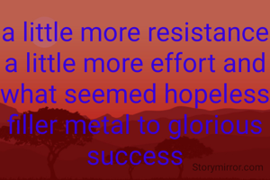 a little more resistance a little more effort and what seemed hopeless filler metal to glorious success
