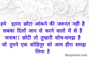 हमे  इतना छोटा आंकने की जरूरत नहीं है 
सबका दिलों जान से करने वालो में से है 
जनाब!! छोटी तो तुम्हारी सोच-समझ है 
जो तुमने एक कोहिनूर को आम हीरा समझ लिया है 