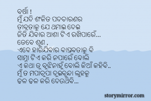 ବର୍ଷା !
ମୁଁ ଯଦି ଶଂକିତ ପଦଚାରଣର 
ତୀବ୍ରତାକୁ ଯେ ଥମାଇ ଦେଇ
ଜିତି ଯିବାର ଆଶା ଟିଏ ରଖିପାରେଁ…
ତେବେ ଶୁଣ ,
ଏବେ ହାରିଯିବାର ବାସ୍ତବତାକୁ ବି
ସାମ୍ନା ଟିଏ କରି ନପାରେଁ ବୋଲି
ଏ କଥା ତୁ ବୁଝିନାହୁଁ ବୋଲି କିଆଁ କହିବି..
ମୁଁ ତ ମପାଚୁପା ଦୁଇବୁନ୍ଦା ଲୁହକୁ
ଢଳ ଢଳ କରି ଦେଉଥିବି...
