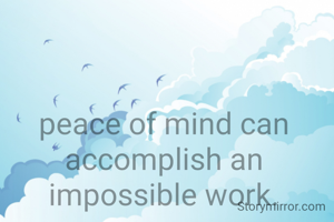peace of mind can accomplish an impossible work.