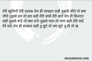 तेरी खुशियाँ तेरी दस्तक तेरा ही व्यवहार सही तुझसे जीते तो क्या जीते तुझसे हार तो हार सही तेरी सांसें तेरी बातें तेरा ही किरदार सही तुझसे रूठे तो क्या रूठे तुझसे प्यार तो प्यार सही तेरी यादें तेरे वादे तेरा ही संस्कार सही तू छूटे तो जग छूटे तू ही तो ख