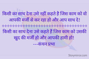 किसी का साथ देना उसे नहीं कहते है जिस काम को वो आपकी मर्जी से कर रहा हो और आप साथ दे!
÷÷÷÷÷÷÷÷÷÷÷÷÷÷÷÷÷÷÷÷÷÷÷÷÷÷÷÷÷÷÷÷÷
किसी का साथ देना उसे कहते हैं जिस काम को उसकी खुद की मर्जी हो और आपकी हामी हो! 
---कंचन प्रभा 