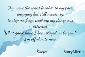 You were the speed breaker to my pace,
annoying but still necessary,
to stop me from reaching my dangerous extremes.
What game have I been played on by you ?
I'm off-limits now.

-Kavya
