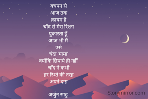 बचपन से
आज तक
क़ायम है
चाँद से मेरा रिश्ता
पुकारता हूँ
आज भी मैं 
उसे
चंदा 'मामा'
क्योंकि छिपाये ही नहीं
चाँद ने कभी
हर रिश्ते की तरह
अपने दाग़

अर्जुन साहु