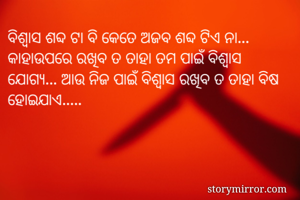 ବିଶ୍ୱାସ ଶବ୍ଦ ଟା ବି କେତେ ଅଜବ ଶବ୍ଦ ଟିଏ ନା... କାହାଉପରେ ରଖିବ ତ ତାହା ତମ ପାଇଁ ବିଶ୍ୱାସ ଯୋଗ୍ୟ... ଆଉ ନିଜ ପାଇଁ ବିଶ୍ୱାସ ରଖିବ ତ ତାହା ବିଷ ହୋଇଯାଏ..... 